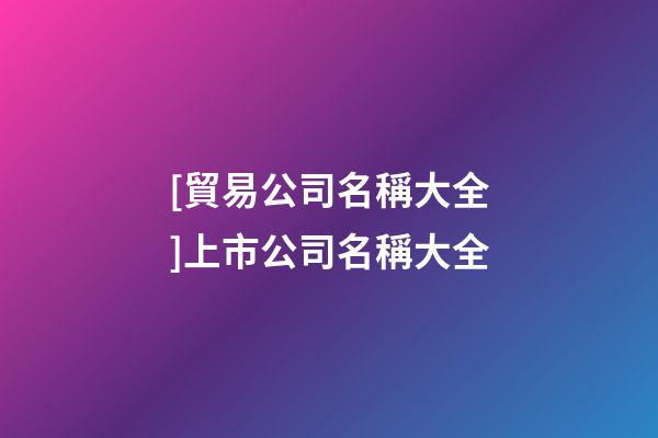 [貿易公司名稱大全]上市公司名稱大全-第1張-公司起名-玄機派